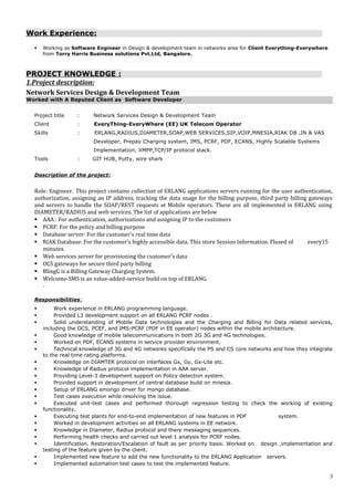 Work Experience:
 Working as Software Engineer in Design & development team in networks area for Client Everything-Everywhere
from Torry Harris Business solutions Pvt.Ltd, Bangalore.
PROJECT KNOWLEDGE :
1.Project description:
Network Services Design & Development Team
Worked with A Reputed Client as Software Developer
Project title : Network Services Design & Development Team
Client : EveryThing-EveryWhere (EE) UK Telecom Operator
Skills : ERLANG,RADIUS,DIAMETER,SOAP,WEB SERVICES,SIP,VOIP,MNESIA,RIAK DB ,IN & VAS
Developer, Prepay Charging system, IMS, PCRF, PDF, ECANS, Highly Scalable Systems
Implementation, XMPP,TCP/IP protocol stack.
Tools : GIT HUB, Putty, wire shark
Description of the project:
Role: Engineer. This project contains collection of ERLANG applications servers running for the user authentication,
authorization, assigning an IP address, tracking the data usage for the billing purpose, third party billing gateways
and servers to handle the SOAP/REST requests at Mobile operators. These are all implemented in ERLANG using
DIAMETER/RADIUS and web services. The list of applications are below
 AAA : For authentication, authorizations and assigning IP to the customers
 PCRF: For the policy and billing purpose
 Database server: For the customer’s real time data
 RIAK Database: For the customer’s highly accessible data. This store Session Information. Flused of every15
minutes.
 Web services server for provisioning the customer’s data
 OCS gateways for secure third party billing
 BlingG is a Billing Gateway Charging System.
 Welcome-SMS is an value-added-service build on top of ERLANG.
Responsibilities:
 Work experience in ERLANG programming language.
 Provided L3 development support on all ERLANG PCRF nodes .
 Solid understanding of Mobile Data technologies and the Charging and Billing for Data related services,
including the OCS, PCEF, and IMS-PCRF (PDF in EE operator) nodes within the mobile architecture.
 Good knowledge of mobile telecommunications in both 2G 3G and 4G technologies.
 Worked on PDF, ECANS systems in service provider environment.
 Technical knowledge of 3G and 4G networks specifically the PS and CS core networks and how they integrate
to the real time rating platforms.
 Knowledge on DIAMTER protocol on interfaces Gx, Gy, Gx-Lite etc.
 Knowledge of Radius protocol implementation in AAA server.
 Providing Level-3 development support on Policy detection system.
 Provided support in development of central database build on mnesia.
 Setup of ERLANG emongo driver for mongo database.
 Test cases execution while resolving the issue.
 Executed unit-test cases and performed thorough regression testing to check the working of existing
functionality.
 Executing test plants for end-to-end implementation of new features in PDF system.
 Worked in development activities on all ERLANG systems in EE network.
 Knowledge in Diameter, Radius protocol and there messaging sequences.
 Performing health checks and carried out level 1 analysis for PCRF nodes.
 Identification. Restoration/Escalation of fault as per priority basis. Worked on design ,implementation and
testing of the feature given by the client.
 Implemented new feature to add the new functionality to the ERLANG Application servers.
 Implemented automation test cases to test the implemented feature.
3
 