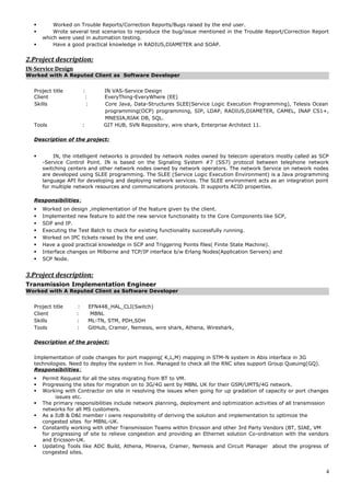  Worked on Trouble Reports/Correction Reports/Bugs raised by the end user.
 Wrote several test scenarios to reproduce the bug/issue mentioned in the Trouble Report/Correction Report
which were used in automation testing.
 Have a good practical knowledge in RADIUS,DIAMETER and SOAP.
2.Project description:
IN-Service Design
Worked with A Reputed Client as Software Developer
Project title : IN VAS-Service Design
Client : EveryThing-EveryWhere (EE)
Skills : Core Java, Data-Structures SLEE(Service Logic Execution Programming), Telesis Ocean
programming(OCP) programming, SIP, LDAP, RADIUS,DIAMETER, CAMEL, INAP CS1+,
MNESIA,RIAK DB, SQL.
Tools : GIT HUB, SVN Repository, wire shark, Enterprise Architect 11.
Description of the project:
 IN, the intelligent networks is provided by network nodes owned by telecom operators mostly called as SCP
-Service Control Point. IN is based on the Signaling System #7 (SS7) protocol between telephone network
switching centers and other network nodes owned by network operators. The network Service on network nodes
are developed using SLEE programming. The SLEE (Service Logic Execution Environment) is a Java programming
language API for developing and deploying network services. The SLEE environment acts as an integration point
for multiple network resources and communications protocols. It supports ACID properties.
Responsibilities:
 Worked on design ,implementation of the feature given by the client.
 Implemented new feature to add the new service functionality to the Core Components like SCP,
 SDP and IP.
 Executing the Test Batch to check for existing functionality successfully running.
 Worked on IPC tickets raised by the end user.
 Have a good practical knowledge in SCP and Triggering Points files( Finite State Machine).
 Interface changes on Milborne and TCP/IP interface b/w Erlang Nodes(Application Servers) and
 SCP Node.
3.Project description:
Transmission Implementation Engineer
Worked with A Reputed Client as Software Developer
Project title : EFN448_HAL_CLI(Switch)
Client : MBNL
Skills : ML-TN, STM, PDH,SDH
Tools : GitHub, Cramer, Nemesis, wire shark, Athena, Wireshark,
Description of the project:
Implementation of code changes for port mapping( K,L,M) mapping in STM-N system in Abis interface in 3G
technologies. Need to deploy the system in live. Managed to check all the RNC sites support Group Queuing(GQ).
Responsibilities:
 Permit Request for all the sites migrating from BT to VM.
 Progressing the sites for migration on to 3G/4G sent by MBNL UK for their GSM/UMTS/4G network.
 Working with Contractor on site in resolving the issues when going for up gradation of capacity or port changes
issues etc.
 The primary responsibilities include network planning, deployment and optimization activities of all transmission
networks for all MS customers.
 As a IUB & D&I member i owns responsibility of deriving the solution and implementation to optimize the
congested sites for MBNL-UK.
 Constantly working with other Transmission Teams within Ericsson and other 3rd Party Vendors (BT, SIAE, VM
for progressing of site to relieve congestion and providing an Ethernet solution Co-ordination with the vendors
and Ericsson-UK.
 Updating Tools like ADC Build, Athena, Minerva, Cramer, Nemesis and Circuit Manager about the progress of
congested sites.
4
 