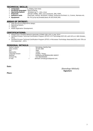 TECHNICAL SKILLS:
 Languages : C, Erlang, Core Java.
 Scripting languages: Shell Scripting
 Operating System Windows-xp/ 7, Unix, Linux
 Protocols SIP,SS7,CAMEL, SDP, L2/L3 protocols, IMS, PCRF,
 Software tools ClearCase, GitHub, Wireshark, Eclipse, Enterprise Architect 11, Cramer, Nemesis etc.
 Equipment ML-TN 2p 6p 6d,OneAAA,Nokia IN SCP,PCRF,IMS.
AREAS OF INTREST:
 Data Structure & Algorithms design.
 Operating System.
 Telecom.
 Mobile Application Development.
CERTIFICATIONS:
 Passed Cisco Certified Network Associate (CCNAX-200-120) in year 2014.
 Certified Ericsson Technical Certification Program (ETCP) in IP Technology ECP-201 with 81% on 18th October,
2012.
 Certified Ericsson Technical Certification Program (ETCP) in Microwave Technology Associate(232) with 75% on
2nd September , 2013.
PERSONAL DETAILS:
Father’s Name : Ramadugu Kantha Rao
Date of Birth : 04-08-1989
Sex : Male
Nationality : Indian
Language Known : English, Telugu
Address : Doddenkundi,BANGALORE-560037
Contact No. : +91-9663955440
E-mail : abhilash.ramadugu52@gmail.com
Date:
(Ramadugu Abhilash)
Signature
Place:
5
 
