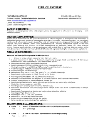 CURRICULUM VITAE’
Ramadugu Abhilash #193/3 3rd BCross, 5th Main,
Software Engineer, Torry Harris Business Solutions Doddenkundi, Bangalore-560037
Email : abhilash.ramadugu52@gmail.com
Contact No : 966395440
Current Location: Bangalore, India
CAREER OBJECTIVE:
To acquire a challenging career with a solid company utilizing the opportunity to offer proven and developing skills
within the company.
PROFESSIONAL PROFILE:
Working as IT professional with 4.5 years of experience as software engineer in development and maintenance of
various telecommunication products in various fields of service(i.e. OSS/BSS, Transmission domain). All the products
maintenance & software deliveries are successfully build on base programming languages like Erlang ,Mnesia DB, C
language, Unix/Linux platforms, Telesis Ocean programming(OCP). Providing development support on the listed
telecom nodes Welcome SMS systems, PDF,ECANS, EVAS(AAA),IN SCP Developer, Telesis IVR, Prepay Charging
system. Providing Level3 code fixes for erlang applications in EE network. Good in analytical skills and problem solving
skills. Experience in Development, Design, End-to-End functional & regression testing for various telecom applications.
AREAS OF EXPERIENCE:
Telecom software Development & Maintenance.
 Worked in various telecom projects for more than 4.5+ years.
 3 years’ experience in Erlang a functional programming language. Good understanding of client-server
communication. Good experience in TCP/IP communication protocol.
 Design experience in erlang based backend systems
 Basic Knowledge on XMPP lightweight protocols for the message exchange.
 Working knowledge of emqttd (Erlang MQ Telemetry Transport) protocol in development.
 Good knowledge in TELECOM protocols and implementation.
 Good Knowledge in VoLTE technology.
 experience in VOIP,SIP,SS7 CAP1,2,3 & INAP CS1+,CS2+ Protocol Technology.
 Experience in implementation of eSOAP for web service design.
 Knowledge of SOAP UI Editor XML request/response messages.
 Providing L2/L3 development and design for all OSS/BSS support in service provider’s environment.
 Involved in development for major releases i.e. BRUNAL etc.
 Experienced and well versed in testing processes and performing unit testing after code fixers.
 Worked on release management tools JIRA.
 Providing support to testing team in resolving the test issues.
 Proficient in the teamwork & troubleshooting of a wide network related tasks & with sound knowledge of Network
technologies.
 Experience in Troubleshooting, planning and implementing Networking solutions.
 Knowledge of Agile ,Scum models.
 Knowledge in using C, C++, UNIX operations.
 Prepare HLD, LLD, USECASE design document.
 Prepare unit test cases and perform the unit testing.
 Perform end to end system testing of the application.
EDUCATIONAL QUALIFICATIONS:
 Name : Master Of Business Administration In Quality Management.
Year : 2014 (pursuing)
 Name : B.Tech in Electronics and Communications Engineering
Year : 2011
1
 