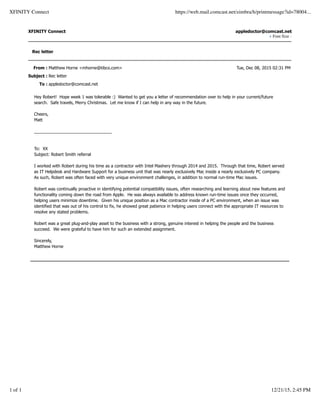 From : Matthew Horne <mhorne@tibco.com>
Subject : Rec letter
To : appledoctor@comcast.net
XFINITY Connect appledoctor@comcast.net
+ Font Size -
Rec letter
Tue, Dec 08, 2015 02:31 PM
Hey Robert! Hope week 1 was tolerable :) Wanted to get you a letter of recommendation over to help in your current/future
search. Safe travels, Merry Christmas. Let me know if I can help in any way in the future.
Cheers,
Matt
_________________________________
To: XX
Subject: Robert Smith referral
I worked with Robert during his time as a contractor with Intel Mashery through 2014 and 2015. Through that time, Robert served
as IT Helpdesk and Hardware Support for a business unit that was nearly exclusively Mac inside a nearly exclusively PC company.
As such, Robert was often faced with very unique environment challenges, in addition to normal run-time Mac issues.
Robert was continually proactive in identifying potential compatibility issues, often researching and learning about new features and
functionality coming down the road from Apple. He was always available to address known run-time issues once they occurred,
helping users minimize downtime. Given his unique position as a Mac contractor inside of a PC environment, when an issue was
identified that was out of his control to fix, he showed great patience in helping users connect with the appropriate IT resources to
resolve any stated problems.
Robert was a great plug-and-play asset to the business with a strong, genuine interest in helping the people and the business
succeed. We were grateful to have him for such an extended assignment.
Sincerely,
Matthew Horne
XFINITY Connect https://web.mail.comcast.net/zimbra/h/printmessage?id=78004...
1 of 1 12/21/15, 2:45 PM
 