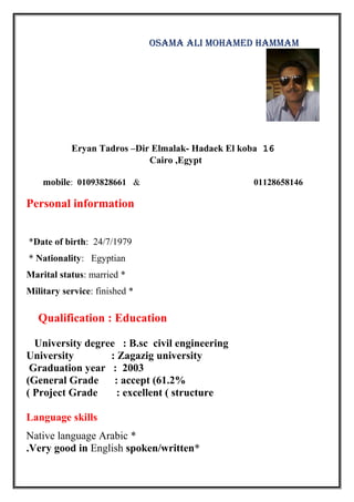 OSAMA ALI MOHAMED HAMMAM
16Eryan Tadros –Dir Elmalak- Hadaek El koba
Cairo ,Egypt
01128658146&01093828661:mobile
Personal information
Date of birth: 24/7/1979*
Nationality: Egyptian*
*Marital status: married
*Military service: finished
Qualification : Education
University degree : B.sc civil engineering
University : Zagazig university
Graduation year : 2003
General Grade : accept (61.2%(
Project Grade : excellent ( structure(
Language skills
*Native language Arabic
*Very good in English spoken/written.
 