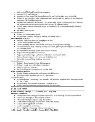  Implemented McDonald’s marketing campaigns.
 Managed 20-25 staff at a time.
 Managed the front area of the store and ensured all staff and facilities were presentable.
 Trained all new employees in job expectations and company policies; holding all accountable to
maintaining McDonald’s standards.
 Administered employee's performance expectations using regular performance reviews, planned
and spontaneous coaching conversations and employee development plans.
 Actively supported store manager in hiring, performance reviews,and understanding financial
expectations.
 Attended training events.
Accomplishments
 Trained 10+ employees per month.
 Recognized in customer surveys for friendly and quality service.
Shift Manager-2010-2012
 Ran shift, supervising from 20-25 employees at time.
 Created crew schedules as needed.
 Ensured the lobby, kitchen, and exterior were clean and delegated accordingly.
 Focused on meeting daily company including car counts, pleasing secret shoppers, cleanliness,
and sandwich counts.
 Assisted with the inventory counts for some food products.
 Prepared breakfast and lunch sandwiches.
 Prepared certain beverages (coffee,tea,milkshakes, and McCafe drinks).
 Worked the cash register, lobby area,and the kitchen area.
 Assisted in company hiring including interviews.
Accomplishments
 Trained 3-4 new hires to become shift managers.
 Trained 3 people per week to be crew members.
 Improved employee turnover.
 Received gift cards in recognition for meeting goals.
CrewMember-2006-2010
 Worked the cash register and served customers in lobby area.
 Kept cash register organized and met all expectations.
Accomplishments
 Recognized as an “Outstanding Crew Member” and promoted straight to Shift Manager (instead
of Crew Leader).
 Recognized by 10+ customers per day for excellent service.
 Trained other crew members on how to manage the Drive-Thru.
PART-TIME WORK
Kmart Pharmacy, Chicago, IL – November 2014 – May 2015
Pharmacy Technician
 Provided fast and accurate prescriptions to customers in an extremely fast-paced environment.
 Entered new prescriptions into computer systems.
 Filled and refilled prescriptions using the database.
 Count and measured drugs and calculated medication dosages.
 Capped and uncapped vials and bottles.
 Labeled prescriptions accurately.
 Answered phone calls dealing with customer inquiries.
Ashley Quality Care, Riverdale, IL – January 2003 – May 2014
 