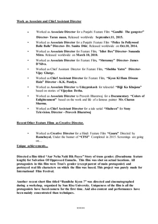 Work as Associate and Chief Assistant Director
 Worked as Associate Director for a Punjabi Feature Film “Gandhi- The gangster”
Director- Taran maan, Released worldwide September.11, 2015.
• Worked as Associate Director for a Punjabi Feature Film “Police In Pollywood
Balle Balle” Director- Dr. Sunita Dhir, Released worldwide on Oct.10, 2014.
• Worked as Associate Director for Feature Film, “Idiot Box” Director- Sunanda
Mitra. Released worldwide on March 10, 2010.
• Worked as Associate Director for Feature Film, “Shrramay” Director- James
D’Silva.
• Worked as Chief Assistant Director for Feature Film, “Shobha Yatra” Director-
Vijay Ghatge.
• Worked as Chief Assistant Director for Feature Film, “Kyon Ki Hum Diwane
Hain” Director - K.K. Pandya.
• Worked as Associate Director to Udayprakash for teleserial “Bijji Ka Khajana”
based on stories of Vijaydan Detha.
• Worked as Associate Director to Pravesh Bharatwaj for a Documentary “Colors of
Enlightenment” based on the work and life of a famous painter Mr. Charan
Sharma.
• Worked as Chief Assistant Director for a tale serial “Shaheen” for Sony
Television. Director - Pravesh Bharatwaj
Recent Other Feature Films as Creative Director.
• Worked as Creative Director for a Hindi Feature Film “Gauru” Directed by
Ramchoyal, Under the banner of “CFSI” Completed in 2015. Screenings are going
on…
Unique achievements...
Directed a film titled “Aur Neha Nahi Bik Payee” Story of trans gender. (Docudrama feature
length) for Salvation Of Oppressed Eunuchs. This film was shot on actual locations. All
protagonists in this film were Tran’s gender (except parent of main protagonist) and
portrayed real life characters on which the film was based. This project was purely made for
International Film Festival.
Another recent short film titled “Bandishe Kyon ?” was directed and cinematographed
during a workshop, organized by Sun Rise University. Uniqueness of the film is all the
protagonists have faced camera for the first time. And also content and performances have
been mainly concentrated than techniques.
*****
 