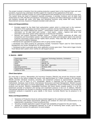The project involved a transition from the existing production support team to the Cognizant team and upon
transition, Cognizant has undertaken the BAU support for majority of the applications of the bank
The Core Customer Portfolio consists of a suite of applications that facilitate the core functioning of the bank.
This system being the heart of Keybank’s business processes, it provides functions such as Debit Card
Authorization for ATM, PIN POS and Signature Transactions, Issuance and Status Maintenance of debit cards
and Keybank branded gift cards, Core Sales and Marketing functions using Siebel ERP suite, Account
Reconcilement services, Issuance of Keybank branded credit cards etc
Roles and Responsibilities:
 Provided support for the Debit Card authorization system which is critical part to the customer.
Downtime of this application has direct impact to customer and has Client financial impact
 Maintain and support BASE24-eps system – Authorization system which verifies Customer account
information i.e. 16 digit debit card number , Card expiry , status , balance and other vital
information with which system either approves or declines the transaction
 Maintain and support Payments Manager system – In-house system containing all debit card
transactions and reconciliation system. It provides all the debit card transaction data to the external
Customer Accounting system through nightly batch process. These data files will be posted to the
actual customer balance database.
 Maintained and upgraded the applications with on-going market changes
 Developed Unix Shell scripting for generating monthly Transaction Report used for Client Business
Management and Vendor Management for billing purposes
 Developed scripts to generate alerts when application process goes down. These alerts trigger directly
Tivoli Netcool alert system which notifies On call Support person
4. MetLife – IBPST
Organization Name Cognizant Technology Solutions, Coimbatore
Project Title IBPST
Industry Insurance
Client MetLife, US
Duration May 2009 – April 2011
Operating Systems Windows 2000
Programming Languages Java
Utilities & Tools Job Scheduling Console, Test Console.
Client Description:
For more than a century, Metropolitan Life Insurance Company (MetLife) has served the American people.
Today, MetLife is the nation’s largest life insurer, with approximately $1.7 trillion invested in life insurance.
MetLife provides individual insurance, annuities, and investment products to approximately nine million
households, or one of every 11 U.S. households. MetLife is organized into six business segments:
Institutional, Individual, Auto & Home, International, Reinsurance and Asset Management. MetLife’s success
is based on their long history of social responsibility, strong leadership, sound investments, and innovative
products and services. MetLife’s unparalleled franchises and brand names uniquely position it to be the
preeminent provider of protection and savings and investment products in the U.S. In addition, MetLife's
international operations are focused on emerging markets where the demand for insurance and savings and
investment products is expected to grow rapidly in the future. Currently MetLife has its presence in 12
Countries.
Roles and Responsibilities:
 Resolution of Production Issues by solving tickets logged by the customer/user teams.
 Conducting need based requirements gathering and analysis for short term enhancements to be
implemented in production in short turnaround time.
 Providing complete application support through high availability of support for the user teams.
 Worked on incident management approach as a part of monitoring batch scripts, quick fixes for
abends and maintain the application to avoid outages.
 
