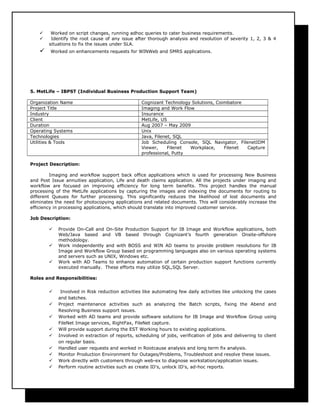  Worked on script changes, running adhoc queries to cater business requirements.
 Identify the root cause of any issue after thorough analysis and resolution of severity 1, 2, 3 & 4
situations to fix the issues under SLA.
 Worked on enhancements requests for WINWeb and SMRS applications.
5. MetLife – IBPST (Individual Business Production Support Team)
Organization Name Cognizant Technology Solutions, Coimbatore
Project Title Imaging and Work Flow
Industry Insurance
Client MetLife, US
Duration Aug 2007 – May 2009
Operating Systems Unix
Technologies Java, Filenet, SQL
Utilities & Tools Job Scheduling Console, SQL Navigator, FilenetIDM
Viewer, Filenet Workplace, Filenet Capture
professional, Putty
Project Description:
Imaging and workflow support back office applications which is used for processing New Business
and Post Issue annuities application, Life and death claims application. All the projects under imaging and
workflow are focused on improving efficiency for long term benefits. This project handles the manual
processing of the MetLife applications by capturing the images and indexing the documents for routing to
different Queues for further processing. This significantly reduces the likelihood of lost documents and
eliminates the need for photocopying applications and related documents. This will considerably increase the
efficiency in processing applications, which should translate into improved customer service.
Job Description:
 Provide On-Call and On-Site Production Support for IB Image and Workflow applications, both
Web/Java based and VB based through Cognizant’s fourth generation Onsite-offshore
methodology.
 Work independently and with BOSS and WIN AD teams to provide problem resolutions for IB
Image and Workflow Group based on programming languages also on various operating systems
and servers such as UNIX, Windows etc.
 Work with AD Teams to enhance automation of certain production support functions currently
executed manually. These efforts may utilize SQL,SQL Server.
Roles and Responsibilities:
 Involved in Risk reduction activities like automating few daily activities like unlocking the cases
and batches.
 Project maintenance activities such as analyzing the Batch scripts, fixing the Abend and
Resolving Business support issues.
 Worked with AD teams and provide software solutions for IB Image and Workflow Group using
FileNet Image services, RightFax, FileNet capture.
 Will provide support during the EST Working hours to existing applications.
 Involved in extraction of reports, scheduling of jobs, verification of jobs and delivering to client
on regular basis.
 Handled user requests and worked in Rootcause analysis and long term fix analysis.
 Monitor Production Environment for Outages/Problems, Troubleshoot and resolve these issues.
 Work directly with customers through web-ex to diagnose workstation/application issues.
 Perform routine activities such as create ID's, unlock ID's, ad-hoc reports.
 