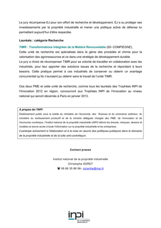 Le jury récompense EJ pour son effort de recherche et développement. EJ a su protéger ses
investissements par la propriété industrielle et mener une politique active de défense lui
permettant aujourd’hui d’être respectée.
Lauréats : catégorie Recherche
TIMR : Transformations Intégrées de la Matière Renouvelable (60- COMPIEGNE).
Cette unité de recherche est spécialisée dans le génie des procédés et chimie pour la
valorisation des agroressources et ce dans une stratégie de développement durable.
Le jury a choisi de récompenser TIMR pour sa volonté de travailler en collaboration avec les
industriels, pour leur apporter des solutions issues de la recherche et répondant à leurs
besoins. Cette pratique permet à ces industriels de conserver ou obtenir un avantage
concurrentiel qu’ils n’auraient pu obtenir sans le travail de l’unité TIMR.
Ces deux PME et cette unité de recherche, comme tous les lauréats des Trophées INPI de
l’Innovation 2012 en région, concourront aux Trophées INPI de l’Innovation au niveau
national qui seront décernés à Paris en janvier 2013.
A propos de l’INPI
Etablissement public sous la tutelle du ministère de l’économie, des finances et du commerce extérieur, du
ministère du redressement productif et de la ministre déléguée chargée des PME, de l’innovation et de
l’économie numérique, l’Institut national de la propriété industrielle (INPI) délivre les brevets, marques, dessins et
modèles et donne accès à toute l’information sur la propriété industrielle et les entreprises.
Il participe activement à l’élaboration et à la mise en œuvre des politiques publiques dans le domaine
de la propriété industrielle et de la lutte anti-contrefaçon.
Contact presse
Institut national de la propriété industrielle
Christophe SORET
06 66 35 86 96– picardie@inpi.fr
 