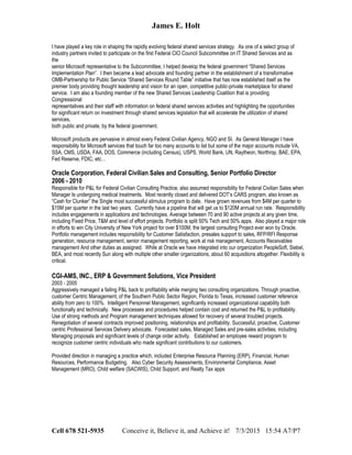 James E. Holt
I have played a key role in shaping the rapidly evolving federal shared services strategy. As one of a select group of
industry partners invited to participate on the first Federal CIO Council Subcommittee on IT Shared Services and as
the
senior Microsoft representative to the Subcommittee, I helped develop the federal government “Shared Services
Implementation Plan”. I then became a lead advocate and founding partner in the establishment of a transformative
OMB-Partnership for Public Service “Shared Services Round Table” initiative that has now established itself as the
premier body providing thought leadership and vision for an open, competitive public-private marketplace for shared
service. I am also a founding member of the new Shared Services Leadership Coalition that is providing
Congressional
representatives and their staff with information on federal shared services activities and highlighting the opportunities
for significant return on investment through shared services legislation that will accelerate the utilization of shared
services,
both public and private, by the federal government.
Microsoft products are pervasive in almost every Federal Civilian Agency, NGO and SI. As General Manager I have
responsibility for Microsoft services that touch far too many accounts to list but some of the major accounts include VA,
SSA, CMS, USDA, FAA, DOS, Commerce (including Census), USPS, World Bank, UN, Raytheon, Northrop, BAE, EPA,
Fed Reserve, FDIC, etc…
Oracle Corporation, Federal Civilian Sales and Consulting, Senior Portfolio Director
2006 - 2010
Responsible for P&L for Federal Civilian Consulting Practice, also assumed responsibility for Federal Civilian Sales when
Manager Is undergoing medical treatments. Most recently closed and delivered DOT’s CARS program, also known as
“Cash for Clunker” the Single most successful stimulus program to date. Have grown revenues from $4M per quarter to
$15M per quarter in the last two years. Currently have a pipeline that will get us to $120M annual run rate. Responsibility
includes engagements in applications and technologies. Average between 70 and 90 active projects at any given time,
including Fixed Price, T&M and level of effort projects. Portfolio is split 50% Tech and 50% apps. Also played a major role
in efforts to win City University of New York project for over $100M, the largest consulting Project ever won by Oracle.
Portfolio management includes responsibility for Customer Satisfaction, presales support to sales, RFP/RFI Response
generation, resource management, senior management reporting, work at risk management, Accounts Receivables
management And other duties as assigned. While at Oracle we have integrated into our organization PeopleSoft, Siebel,
BEA, and most recently Sun along with multiple other smaller organizations, about 60 acquisitions altogether. Flexibility is
critical.
CGI-AMS, INC., ERP & Government Solutions, Vice President
2003 - 2005
Aggressively managed a failing P&L back to profitability while merging two consulting organizations. Through proactive,
customer Centric Management, of the Southern Public Sector Region, Florida to Texas, increased customer reference
ability from zero to 100%. Intelligent Personnel Management, significantly increased organizational capability both
functionally and technically. New processes and procedures helped contain cost and returned the P&L to profitability.
Use of strong methods and Program management techniques allowed for recovery of several troubled projects.
Renegotiation of several contracts improved positioning, relationships and profitability. Successful, proactive, Customer
centric Professional Services Delivery advocate. Forecasted sales, Managed Sales and pre-sales activities, including
Managing proposals and significant levels of change order activity. Established an employee reward program to
recognize customer centric individuals who made significant contributions to our customers.
Provided direction in managing a practice which, included Enterprise Resource Planning (ERP), Financial, Human
Resources, Performance Budgeting. Also Cyber Security Assessments, Environmental Compliance, Asset
Management (MRO), Child welfare (SACWIS), Child Support, and Realty Tax apps
Cell 678 521-5935 Conceive it, Believe it, and Achieve it! 7/3/2015 15:54 A7/P7
 