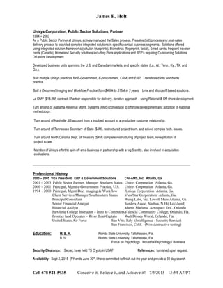 James E. Holt
Unisys Corporation, Public Sector Solutions, Partner
1994 – 2003
As a Public Sector Partner at Unisys, actively managed the Sales process, Presales (bid) process and post-sales
delivery process to provided complex integrated solutions in specific vertical business segments. Solutions offered
using integrated solution frameworks (solution blueprints), Biometrics (fingerprint, facial), Smart cards, frequent traveler
cards (Canada), Homeland Security solutions including Ports applications and RFP’s requiring Outsourcing Solutions.
Off-shore Development.
Developed business units spanning the U.S. and Canadian markets, and specific states (La., Al., Tenn., Ky., TX. and
Ga.).
Built multiple Unisys practices for E-Government, E-procurement, CRM, and ERP. Transitioned into worldwide
practice.
Built a Document Imaging and Workflow Practice from $400k to $15M in 3 years. Unix and Microsoft based solutions.
La OMV ($18.8M) contract / Partner responsible for delivery, iterative approach – using Rational & Off-shore development
Turn around of Alabama Revenue Mgmt. Systems (RMS) conversion to offshore development and adoption of Rational
methodology.
Turn around of Nashville JIS account from a troubled account to a productive customer relationship.
Turn around of Tennessee Secretary of State ($4M), restructured project team, and solved complex tech. issues.
Turn around North Carolina Dept. of Treasury ($4M) complete restructuring of project team, renegotiation of
project scope.
Member of Unisys effort to spin-off an e-business in partnership with a big 5 entity, also involved in acquisition
evaluations.
Professional History
2003 – 2005 Vice President, ERP & Government Solutions CGI-AMS, Inc. Atlanta, Ga.
2001 – 2003 Public Sector Partner, Manager Southern States Unisys Corporation Atlanta, Ga.
2000 – 2001 Principal, Mgmt e-Government Practice, U.S. Unisys Corporation Atlanta, Ga.
1994 – 2000 Principal, Mgmt Doc. Imaging & Workflow .Unisys Corporation Atlanta, Ga.
Client Services Manager Southeastern States ViewStar Corporation Atlanta, Ga.
Principal Consultant Wang Labs, Inc. Lowell Mass Atlanta, Ga.
Senior Financial Analyst Sanders Assoc. Nashua, N.H.( Lockheed)
Financial Analyst Martin Marietta, Aerospace Div., Orlando
Part-time College Instructor – Intro to ComputersValencia Community College, Orlando, Fla.
Frontier land Operator – River Boat Captain Walt Disney World, Orlando, Fla.
United States Air Force San Vito, Italy (Intelligence - Security Service)
San Francisco, Calif. (Non-destructive testing)
Education: M. B. A. Florida State University, Tallahassee, Fla.
B. S. Florida State University, Tallahassee, Fla.
Focus on Psychology / Industrial Psychology / Business
Security Clearance: Secret, have held TS Crypto in USAF References: furnished upon request.
Availability: Sept 2, 2015 (FY ends June 30th
, I have committed to finish out the year and provide a 60 day search
Cell 678 521-5935 Conceive it, Believe it, and Achieve it! 7/3/2015 15:54 A7/P7
 