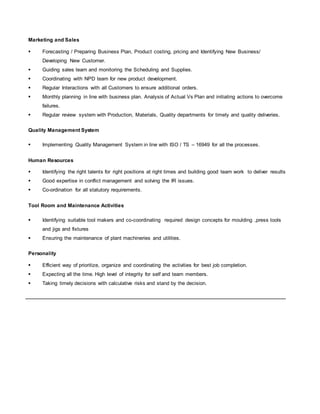 Marketing and Sales
 Forecasting / Preparing Business Plan, Product costing, pricing and Identifying New Business/
Developing New Customer.
 Guiding sales team and monitoring the Scheduling and Supplies.
 Coordinating with NPD team for new product development.
 Regular Interactions with all Customers to ensure additional orders.
 Monthly planning in line with business plan. Analysis of Actual Vs Plan and initiating actions to overcome
failures.
 Regular review system with Production, Materials, Quality departments for timely and quality deliveries.
Quality Management System
 Implementing Quality Management System in line with ISO / TS – 16949 for all the processes.
Human Resources
 Identifying the right talents for right positions at right times and building good team work to deliver results
 Good expertise in conflict management and solving the IR issues.
 Co-ordination for all statutory requirements.
Tool Room and Maintenance Activities
 Identifying suitable tool makers and co-coordinating required design concepts for moulding ,press tools
and jigs and fixtures
 Ensuring the maintenance of plant machineries and utilities.
Personality
 Efficient way of prioritize, organize and coordinating the activities for best job completion.
 Expecting all the time. High level of integrity for self and team members.
 Taking timely decisions with calculative risks and stand by the decision.
 