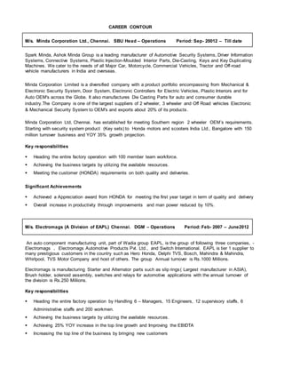 CAREER CONTOUR
M/s. Minda Corporation Ltd., Chennai. SBU Head – Operations Period: Sep- 20012 – Till date
Spark Minda, Ashok Minda Group is a leading manufacturer of Automotive Security Systems, Driver Information
Systems, Connective Systems, Plastic Injection-Moulded Interior Parts, Die-Casting, Keys and Key Duplicating
Machines. We cater to the needs of all Major Car, Motorcycle, Commercial Vehicles, Tractor and Off-road
vehicle manufacturers in India and overseas.
Minda Corporation Limited is a diversified company with a product portfolio encompassing from Mechanical &
Electronic Security System, Door System, Electronic Controllers for Electric Vehicles, Plastic Interiors and for
Auto OEM's across the Globe. It also manufactures Die Casting Parts for auto and consumer durable
industry.The Company is one of the largest suppliers of 2 wheeler, 3 wheeler and Off Road vehicles Electronic
& Mechanical Security System to OEM's and exports about 20% of its products.
Minda Corporation Ltd, Chennai. has established for meeting Southern region 2 wheeler OEM’s requirements.
Starting with security system product (Key sets) to Honda motors and scooters India Ltd., Bangalore with 150
million turnover business and YOY 35% growth projection.
Key responsibilities
 Heading the entire factory operation with 100 member team workforce.
 Achieving the business targets by utilizing the available resources.
 Meeting the customer (HONDA) requirements on both quality and deliveries.
Significant Achievements
 Achieved a Appreciation award from HONDA for meeting the first year target in term of quality and delivery
 Overall increase in productivity through improvements and man power reduced by 10%.
M/s. Electromags (A Division of EAPL) Chennai. DGM – Operations Period: Feb- 2007 – June2012
An auto component manufacturing unit, part of Wadia group EAPL, is the group of following three companies, -
Electromags , Electromags Automotive Products Pvt. Ltd., and Switch International. EAPL is tier 1 supplier to
many prestigious customers in the country such as Hero Honda, Delphi TVS, Bosch, Mahindra & Mahindra,
Whirlpool, TVS Motor Company and host of others. The group Annual turnover is Rs.1000 Millions.
Electromags is manufacturing Starter and Alternator parts such as slip rings( Largest manufacturer in ASIA),
Brush holder, solenoid assembly, switches and relays for automotive applications with the annual turnover of
the division is Rs.250 Millions.
Key responsibilities
 Heading the entire factory operation by Handling 6 – Managers, 15 Engineers, 12 supervisory staffs, 6
Administrative staffs and 200 workmen.
 Achieving the business targets by utilizing the available resources.
 Achieving 25% YOY increase in the top line growth and Improving the EBIDTA
 Increasing the top line of the business by bringing new customers
 