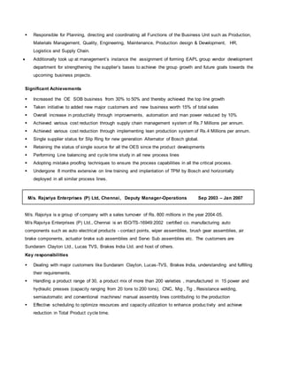  Responsible for Planning, directing and coordinating all Functions of the Business Unit such as Production,
Materials Management, Quality, Engineering, Maintenance, Production design & Development, HR,
Logistics and Supply Chain.
 Additionally took up at management’s instance the assignment of forming EAPL group vendor development
department for strengthening the supplier’s bases to achieve the group growth and future goals towards the
upcoming business projects.
Significant Achievements
 Increased the OE SOB business from 30% to 50% and thereby achieved the top line growth
 Taken initiative to added new major customers and new business worth 15% of total sales
 Overall increase in productivity through improvements, automation and man power reduced by 10%
 Achieved various cost reduction through supply chain management system of Rs.7 Millions per annum.
 Achieved various cost reduction through implementing lean production system of Rs.4 Millions per annum.
 Single supplier status for Slip Ring for new generation Alternator of Bosch global.
 Retaining the status of single source for all the OES since the product developments
 Performing Line balancing and cycle time study in all new process lines
 Adopting mistake proofing techniques to ensure the process capabilities in all the critical process.
 Undergone 8 months extensive on line training and implantation of TPM by Bosch and horizontally
deployed in all similar process lines.
M/s. Rajsriya Enterprises (P) Ltd, Chennai, Deputy Manager-Operations Sep 2003 – Jan 2007
M/s. Rajsriya is a group of company with a sales turnover of Rs. 800 millions in the year 2004-05.
M/s Rajsriya Enterprises (P) Ltd., Chennai is an ISO/TS-16949:2002 certified co. manufacturing auto
components such as auto electrical products - contact points, wiper assemblies, brush gear assemblies, air
brake components, actuator brake sub assemblies and Servo Sub assemblies etc. The customers are
Sundaram Clayton Ltd., Lucas TVS, Brakes India Ltd. and host of others.
Key responsibilities
 Dealing with major customers like Sundaram Clayton, Lucas-TVS, Brakes India, understanding and fulfilling
their requirements.
 Handling a product range of 30, a product mix of more than 200 varieties , manufactured in 15 power and
hydraulic presses (capacity ranging from 20 tons to 200 tons), CNC, Mig , Tig , Resistance welding,
semiautomatic and conventional machines/ manual assembly lines contributing to the production
 Effective scheduling to optimize resources and capacity utilization to enhance productivity and achieve
reduction in Total Product cycle time.
 