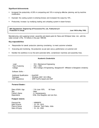 Significant Achievements
 Increased the productivity of 20% in compacting and 15% in sizing by effective planning and by machine
modification.
 Improved the cooling system in sintering furnace and increased the output by 10% .
 Productivity increase by modifying loading and unloading system in steam furnace.
M/S Vijayalakshmi Engineering & Precessions Pvt., Ltd., Pudhucherry-9
Production In charge. June 1993 to May 1996.
Manufacturing and supplying turned, assembly and plastic parts for Rane and Whirlpool India Ltd., with the
sales turnover of Rs. 10 millions in the year 1995-96.
Key responsibilities
 Responsible for overall production planning considering to meet customer schedule
 Executing and monitoring the production as per plan delivery performance at customer end
 Handled the workforce to run the semi automate lathe, conventional machines and assembly lines.
Academic Credentials
Level : B.E., Mechanical Engineering
Year of passing : Feb – 1993
College : MVJ College of Engineering, Bangalore-67 Affiliated to Bangalore University
Software Skills: -
Additional Qualification : AutoCAD
Packages : Windows 2007, M.S Office
ERP Experience : ERP FoxPro based and SAP
Personal Dossier:
Date of Birth, Age : 11th June 1970, 44 Years
Sex : Male
Father’s Name : K. Saravanasamy
Dependents : Wife, One Daughter and one Son.
Passport details:
Passport No : H9980879
Date of Issue : 19 - 04 - 2010
Place of Issue : Chennai, Tamil Nadu, India
Date of Expiry : 18 - 04 - 2020
 
