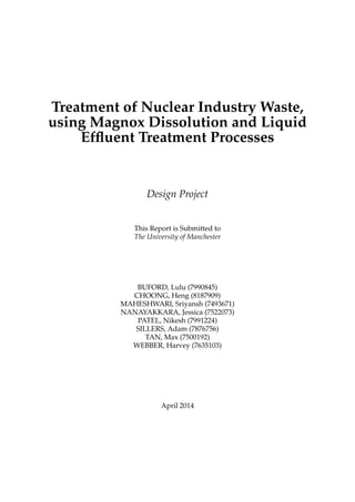 Treatment of Nuclear Industry Waste,
using Magnox Dissolution and Liquid
Efﬂuent Treatment Processes
Design Project
This Report is Submitted to
The University of Manchester
BUFORD, Lulu (7990845)
CHOONG, Heng (8187909)
MAHESHWARI, Sriyansh (7493671)
NANAYAKKARA, Jessica (7522073)
PATEL, Nikesh (7991224)
SILLERS, Adam (7876756)
TAN, Max (7500192)
WEBBER, Harvey (7635103)
April 2014
 
