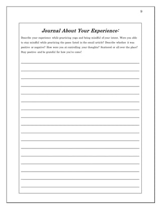 9
Journal About Your Experience:
Describe your experience while practicing yoga and being mindful of your intent. Were you able
to stay mindful while practicing the poses listed in the email article? Describe whether it was
positive or negative? How were you at controlling your thoughts? Scattered or all over the place?
Stay positive and be grateful for how you’ve come!
___________________________________________________________________________
___________________________________________________________________________
___________________________________________________________________________
___________________________________________________________________________
___________________________________________________________________________
___________________________________________________________________________
___________________________________________________________________________
___________________________________________________________________________
___________________________________________________________________________
___________________________________________________________________________
___________________________________________________________________________
___________________________________________________________________________
___________________________________________________________________________
___________________________________________________________________________
___________________________________________________________________________
___________________________________________________________________________
___________________________________________________________________________
___________________________________________________________________________
___________________________________________________________________________
 