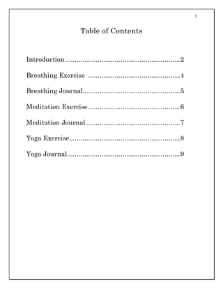 1
Table of Contents
Introduction............................................................2
Breathing Exercise ................................................4
Breathing Journal...................................................5
Meditation Exercise................................................6
Meditation Journal .................................................7
Yoga Exercise..........................................................8
Yoga Journal...........................................................9
 