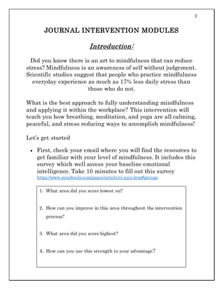 2
JOURNAL INTERVENTION MODULES
Introduction:
Did you know there is an art to mindfulness that can reduce
stress? Mindfulness is an awareness of self without judgement.
Scientific studies suggest that people who practice mindfulness
everyday experience as much as 17% less daily stress than
those who do not.
What is the best approach to fully understanding mindfulness
and applying it within the workplace? This intervention will
teach you how breathing, meditation, and yoga are all calming,
peaceful, and stress reducing ways to accomplish mindfulness!
Let’s get started
 First, check your email where you will find the resources to
get familiar with your level of mindfulness. It includes this
survey which well access your baseline emotional
intelligence. Take 10 minutes to fill out this survey
https://www.mindtools.com/pages/article/ei-quiz.htm#groups
1. What area did you score lowest on?
2. How can you improve in this area throughout the intervention
process?
3. What area did you score highest?
4. How can you use this strength to your advantage?
 