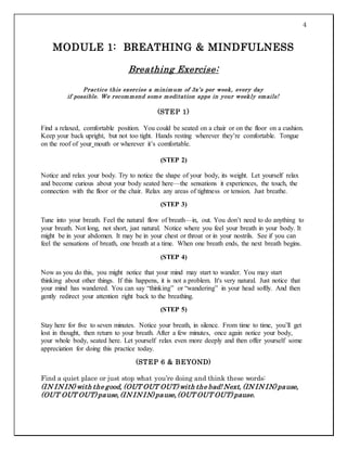 4
MODULE 1: BREATHING & MINDFULNESS
Breathing Exercise:
Practice this exercise a minimum of 3x’s per week, every day
if possible. We recommend some meditation apps in your weekly emails!
(STEP 1)
Find a relaxed, comfortable position. You could be seated on a chair or on the floor on a cushion.
Keep your back upright, but not too tight. Hands resting wherever they’re comfortable. Tongue
on the roof of your mouth or wherever it’s comfortable.
(STEP 2)
Notice and relax your body. Try to notice the shape of your body, its weight. Let yourself relax
and become curious about your body seated here—the sensations it experiences, the touch, the
connection with the floor or the chair. Relax any areas of tightness or tension. Just breathe.
(STEP 3)
Tune into your breath. Feel the natural flow of breath—in, out. You don’t need to do anything to
your breath. Not long, not short, just natural. Notice where you feel your breath in your body. It
might be in your abdomen. It may be in your chest or throat or in your nostrils. See if you can
feel the sensations of breath, one breath at a time. When one breath ends, the next breath begins.
(STEP 4)
Now as you do this, you might notice that your mind may start to wander. You may start
thinking about other things. If this happens, it is not a problem. It's very natural. Just notice that
your mind has wandered. You can say “thinking” or “wandering” in your head softly. And then
gently redirect your attention right back to the breathing.
(STEP 5)
Stay here for five to seven minutes. Notice your breath, in silence. From time to time, you’ll get
lost in thought, then return to your breath. After a few minutes, once again notice your body,
your whole body, seated here. Let yourself relax even more deeply and then offer yourself some
appreciation for doing this practice today.
(STEP 6 & BEYOND)
Find a quiet place or just stop what you’re doing and think these words:
(IN IN IN) with the good, (OUT OUT OUT) with the bad! Next, (IN IN IN) pause,
(OUT OUT OUT) pause, (IN IN IN) pause, (OUT OUT OUT) pause.
 