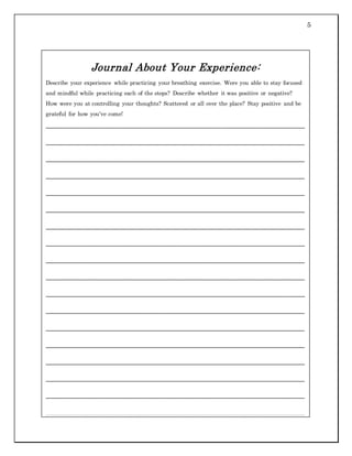 5
Journal About Your Experience:
Describe your experience while practicing your breathing exercise. Were you able to stay focused
and mindful while practicing each of the steps? Describe whether it was positive or negative?
How were you at controlling your thoughts? Scattered or all over the place? Stay positive and be
grateful for how you’ve come!
___________________________________________________________________________
___________________________________________________________________________
___________________________________________________________________________
___________________________________________________________________________
___________________________________________________________________________
___________________________________________________________________________
___________________________________________________________________________
___________________________________________________________________________
___________________________________________________________________________
___________________________________________________________________________
___________________________________________________________________________
___________________________________________________________________________
___________________________________________________________________________
___________________________________________________________________________
___________________________________________________________________________
___________________________________________________________________________
___________________________________________________________________________
___________________________________________________________________________
___________________________________________________________________________
___________________________________________________________________________
 
