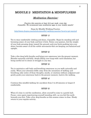6
MODULE 2: MEDITATION & MINDFULNESS
Meditation Exercise:
Practice this exercise at least 3x’s per week, every day
if possible. We recommend some meditation apps in your weekly emails!
Steps for Mindful Walking Practice
http://www.chopra.com/articles/mindful-walking-practice-how-to-get-started
(STEP 1)
Try to wear comfortable clothing and shoes, if possible. Begin by standing still and
becoming aware of your body and how it feels. Notice your posture, feel the weight
of your body pressing down toward the ground, and your heels pushing into your
shoes; become aware of all the subtle movements that are keeping you balanced and
upright.
(STEP 2)
Take a few deep belly breaths and bring your awareness into the present moment.
Breathe naturally and fully, deeply filling your lungs with each inhalation, but
being careful not to strain or struggle in any way.
(STEP 3)
Try to maintain a soft body and breathing awareness as you walk naturally and
easily. When your attention drifts away from the sensations of walking and
breathing, take notice of those thoughts, moods, or emotions without judgment and
gently guide your awareness back to the present moment, back to the walking.
(STEP 4)
Continue this mindful walking for anywhere from 5 to 20 minutes or longer if
comfortable.
(STEP 5)
When it’s time to end the meditation, allow yourself to come to a gentle halt.
Pause—once again experiencing yourself standing still—as you feel the earth
beneath your feet. Take a few deep breaths as this session comes to close. Slowly
return to your regular activity.
 