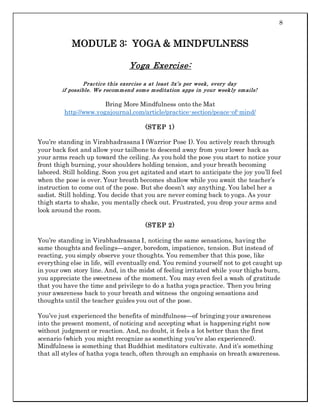 8
MODULE 3: YOGA & MINDFULNESS
Yoga Exercise:
Practice this exercise a at least 3x’s per week, every day
if possible. We recommend some meditation apps in your weekly emails!
Bring More Mindfulness onto the Mat
http://www.yogajournal.com/article/practice-section/peace-of-mind/
(STEP 1)
You’re standing in Virabhadrasana I (Warrior Pose I). You actively reach through
your back foot and allow your tailbone to descend away from your lower back as
your arms reach up toward the ceiling. As you hold the pose you start to notice your
front thigh burning, your shoulders holding tension, and your breath becoming
labored. Still holding. Soon you get agitated and start to anticipate the joy you’ll feel
when the pose is over. Your breath becomes shallow while you await the teacher’s
instruction to come out of the pose. But she doesn’t say anything. You label her a
sadist. Still holding. You decide that you are never coming back to yoga. As your
thigh starts to shake, you mentally check out. Frustrated, you drop your arms and
look around the room.
(STEP 2)
You’re standing in Virabhadrasana I, noticing the same sensations, having the
same thoughts and feelings—anger, boredom, impatience, tension. But instead of
reacting, you simply observe your thoughts. You remember that this pose, like
everything else in life, will eventually end. You remind yourself not to get caught up
in your own story line. And, in the midst of feeling irritated while your thighs burn,
you appreciate the sweetness of the moment. You may even feel a wash of gratitude
that you have the time and privilege to do a hatha yoga practice. Then you bring
your awareness back to your breath and witness the ongoing sensations and
thoughts until the teacher guides you out of the pose.
You’ve just experienced the benefits of mindfulness—of bringing your awareness
into the present moment, of noticing and accepting what is happening right now
without judgment or reaction. And, no doubt, it feels a lot better than the first
scenario (which you might recognize as something you’ve also experienced).
Mindfulness is something that Buddhist meditators cultivate. And it’s something
that all styles of hatha yoga teach, often through an emphasis on breath awareness.
 