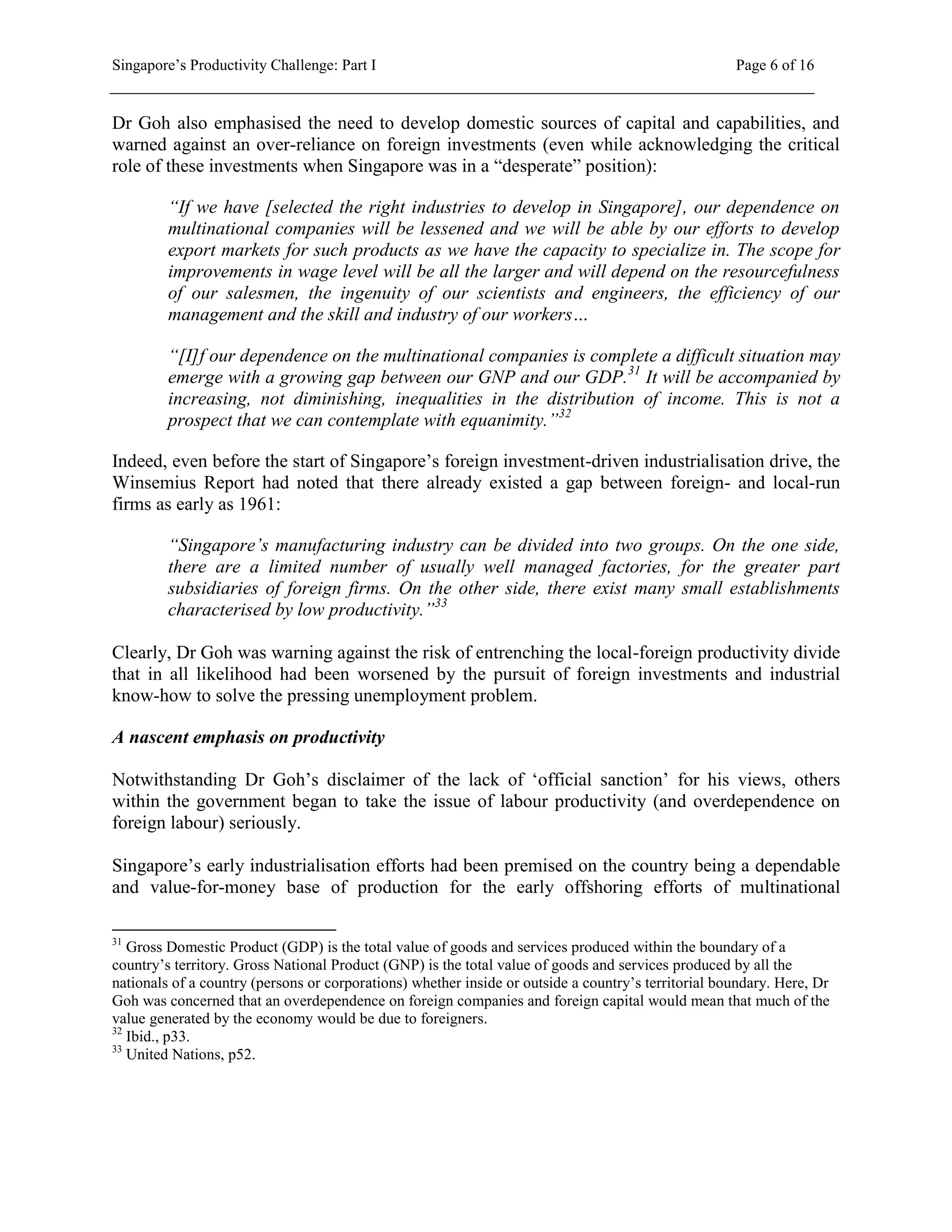 Singapore’s Productivity Challenge: Part I Page 6 of 16
Dr Goh also emphasised the need to develop domestic sources of capital and capabilities, and
warned against an over-reliance on foreign investments (even while acknowledging the critical
role of these investments when Singapore was in a “desperate” position):
“If we have [selected the right industries to develop in Singapore], our dependence on
multinational companies will be lessened and we will be able by our efforts to develop
export markets for such products as we have the capacity to specialize in. The scope for
improvements in wage level will be all the larger and will depend on the resourcefulness
of our salesmen, the ingenuity of our scientists and engineers, the efficiency of our
management and the skill and industry of our workers…
“[I]f our dependence on the multinational companies is complete a difficult situation may
emerge with a growing gap between our GNP and our GDP.31
It will be accompanied by
increasing, not diminishing, inequalities in the distribution of income. This is not a
prospect that we can contemplate with equanimity.”32
Indeed, even before the start of Singapore’s foreign investment-driven industrialisation drive, the
Winsemius Report had noted that there already existed a gap between foreign- and local-run
firms as early as 1961:
“Singapore’s manufacturing industry can be divided into two groups. On the one side,
there are a limited number of usually well managed factories, for the greater part
subsidiaries of foreign firms. On the other side, there exist many small establishments
characterised by low productivity.”33
Clearly, Dr Goh was warning against the risk of entrenching the local-foreign productivity divide
that in all likelihood had been worsened by the pursuit of foreign investments and industrial
know-how to solve the pressing unemployment problem.
A nascent emphasis on productivity
Notwithstanding Dr Goh’s disclaimer of the lack of ‘official sanction’ for his views, others
within the government began to take the issue of labour productivity (and overdependence on
foreign labour) seriously.
Singapore’s early industrialisation efforts had been premised on the country being a dependable
and value-for-money base of production for the early offshoring efforts of multinational
31
Gross Domestic Product (GDP) is the total value of goods and services produced within the boundary of a
country’s territory. Gross National Product (GNP) is the total value of goods and services produced by all the
nationals of a country (persons or corporations) whether inside or outside a country’s territorial boundary. Here, Dr
Goh was concerned that an overdependence on foreign companies and foreign capital would mean that much of the
value generated by the economy would be due to foreigners.
32
Ibid., p33.
33
United Nations, p52.
 