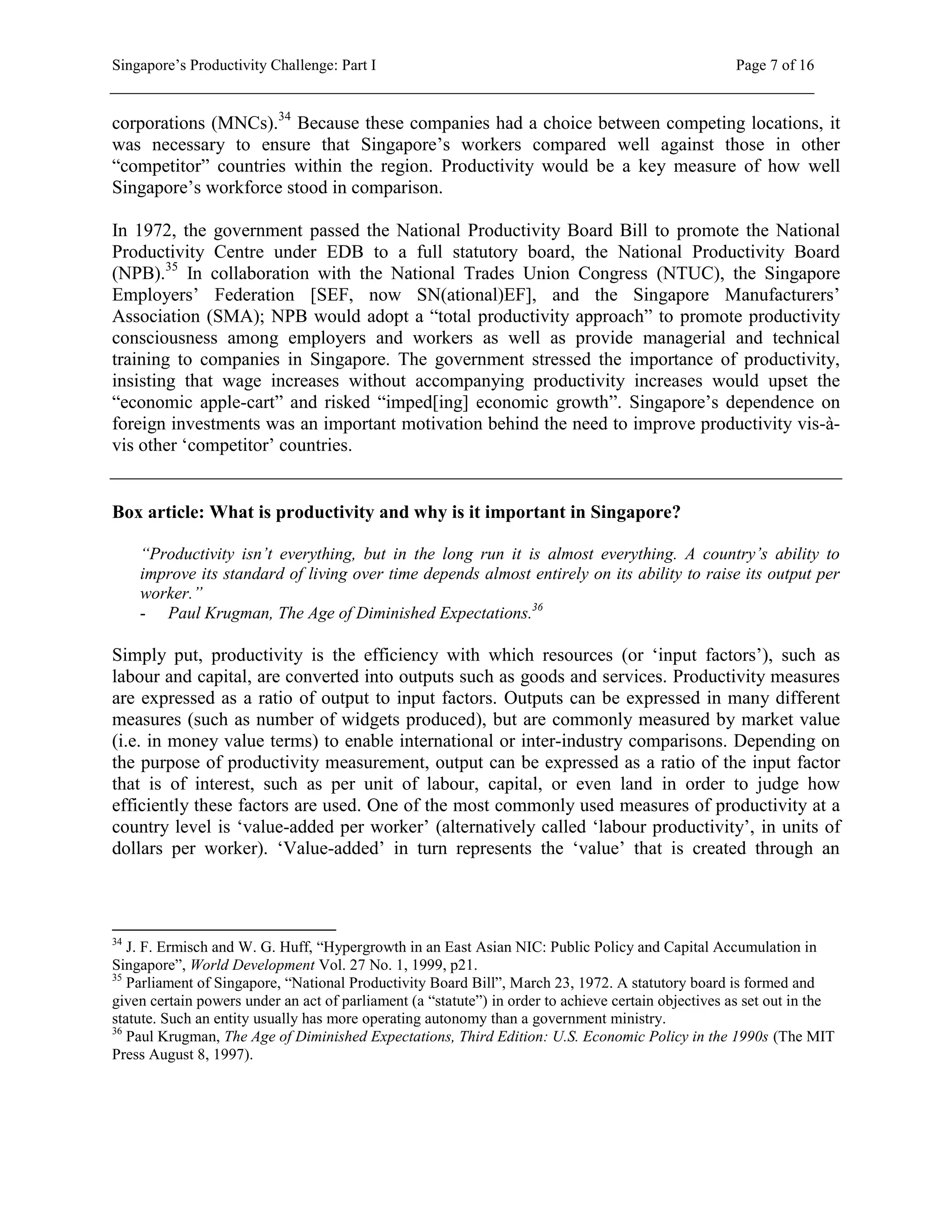 Singapore’s Productivity Challenge: Part I Page 7 of 16
corporations (MNCs).34
Because these companies had a choice between competing locations, it
was necessary to ensure that Singapore’s workers compared well against those in other
“competitor” countries within the region. Productivity would be a key measure of how well
Singapore’s workforce stood in comparison.
In 1972, the government passed the National Productivity Board Bill to promote the National
Productivity Centre under EDB to a full statutory board, the National Productivity Board
(NPB).35
In collaboration with the National Trades Union Congress (NTUC), the Singapore
Employers’ Federation [SEF, now SN(ational)EF], and the Singapore Manufacturers’
Association (SMA); NPB would adopt a “total productivity approach” to promote productivity
consciousness among employers and workers as well as provide managerial and technical
training to companies in Singapore. The government stressed the importance of productivity,
insisting that wage increases without accompanying productivity increases would upset the
“economic apple-cart” and risked “imped[ing] economic growth”. Singapore’s dependence on
foreign investments was an important motivation behind the need to improve productivity vis-à-
vis other ‘competitor’ countries.
Box article: What is productivity and why is it important in Singapore?
“Productivity isn’t everything, but in the long run it is almost everything. A country’s ability to
improve its standard of living over time depends almost entirely on its ability to raise its output per
worker.”
- Paul Krugman, The Age of Diminished Expectations.36
Simply put, productivity is the efficiency with which resources (or ‘input factors’), such as
labour and capital, are converted into outputs such as goods and services. Productivity measures
are expressed as a ratio of output to input factors. Outputs can be expressed in many different
measures (such as number of widgets produced), but are commonly measured by market value
(i.e. in money value terms) to enable international or inter-industry comparisons. Depending on
the purpose of productivity measurement, output can be expressed as a ratio of the input factor
that is of interest, such as per unit of labour, capital, or even land in order to judge how
efficiently these factors are used. One of the most commonly used measures of productivity at a
country level is ‘value-added per worker’ (alternatively called ‘labour productivity’, in units of
dollars per worker). ‘Value-added’ in turn represents the ‘value’ that is created through an
34
J. F. Ermisch and W. G. Huff, “Hypergrowth in an East Asian NIC: Public Policy and Capital Accumulation in
Singapore”, World Development Vol. 27 No. 1, 1999, p21.
35
Parliament of Singapore, “National Productivity Board Bill”, March 23, 1972. A statutory board is formed and
given certain powers under an act of parliament (a “statute”) in order to achieve certain objectives as set out in the
statute. Such an entity usually has more operating autonomy than a government ministry.
36
Paul Krugman, The Age of Diminished Expectations, Third Edition: U.S. Economic Policy in the 1990s (The MIT
Press August 8, 1997).
 