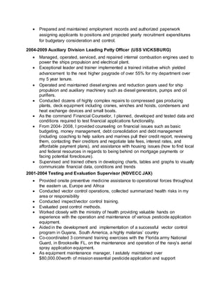  Prepared and maintained employment records and authorized paperwork
assigning applicants to positions and projected yearly recruitment expenditures
for budgetary consideration and control.
2004-2009 Auxiliary Division Leading Petty Officer (USS VICKSBURG)
 Managed, operated, serviced, and repaired internal combustion engines used to
power the ships propulsion and electrical plant.
 Exceptional leader and trainer implemented a trained initiative which yielded
advancement to the next higher paygrade of over 55% for my department over
my 5 year tenure.
 Operated and maintained diesel engines and reduction gears used for ship
propulsion and auxiliary machinery such as diesel generators, pumps and oil
purifiers.
 Conducted dozens of highly complex repairs to compressed gas producing
plants, deck equipment including cranes, winches and hoists, condensers and
heat exchange devices and small boats.
 As the command Financial Counselor, I planned, developed and tested data and
conditions required to test financial applications functionality.
 From 2004- 2008, I provided counseling on financial issues such as basic
budgeting, money management, debt consolidation and debt management
(including coaching to help sailors and marines pull their credit report, reviewing
them, contacting their creditors and negotiate late fees, interest rates, and
affordable payment plans), and assistance with housing issues (how to find local
and federal resources in regards to being behind on mortgage payments or
facing potential foreclosure).
 Supervised and trained others in developing charts, tables and graphs to visually
communicate financial data, conditions and trends
2001-2004 Testing and Evaluation Supervisor (NDVECC JAX)
 Provided onsite preventive medicine assistance to operational forces throughout
the eastern us, Europe and Africa
 Conducted vector control operations, collected summarized health risks in my
area or responsibility
 Conducted inspect/vector control training.
 Evaluated pest control methods.
 Worked closely with the ministry of health providing valuable hands on
experience with the operation and maintenance of various pesticide application
equipment.
 Aided in the development and implementation of a successful vector control
program in Guyana, South America, a highly malarias’ country
 Co-coordinated 3 command training exercises with the Florida army National
Guard, in Brooksville FL, on the maintenance and operation of the navy’s aerial
spray application equipment.
 As equipment maintenance manager, I astutely maintained over
$80,000.00worth of mission essential pesticide application and support
 