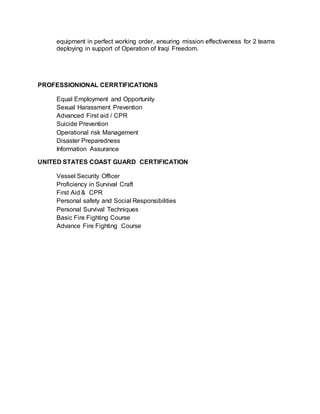 equipment in perfect working order, ensuring mission effectiveness for 2 teams
deploying in support of Operation of Iraqi Freedom.
PROFESSIONIONAL CERRTIFICATIONS
Equal Employment and Opportunity
Sexual Harassment Prevention
Advanced First aid / CPR
Suicide Prevention
Operational risk Management
Disaster Preparedness
Information Assurance
UNITED STATES COAST GUARD CERTIFICATION
Vessel Security Officer
Proficiency in Survival Craft
First Aid & CPR
Personal safety and Social Responsibilities
Personal Survival Techniques
Basic Fire Fighting Course
Advance Fire Fighting Course
 