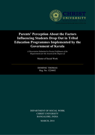 Parents’ Perception About the Factors
Influencing Students Drop Out in Tribal
Education Programmes Implemented by the
Government of Kerala
A Dissertation Submitted in Partial Fulfilment of the
Requirements for the Award of the Degree of
Master of Social Work
DOMINIC THOMAS
Reg. No. 1224602
DEPARTMENT OF SOCIAL WORK
CHRIST UNIVERSITY
BANGALORE, INDIA
MARCH, 2014
 