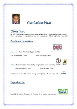 Curriculum Vitae
Objective :
Hi, I am Charif an ambitious and responsible worker eager to begin an entry-level position
where I can utilize my organizational and time-management skills to help better the society.
AcademicEducation:
High school :Saint Peter Cairo Egypt (S.P.S ) 
Year of Graduation : 2005 Overall Percentage : 88%
Major : Bachelor degree from , faculty of agriculture, Cairo University
Year of graduation: 2010 Overall rating: Good
Toefl certificate from Educational testing service (ETS) with total score : 73
Experiences:
Internship in Juhayna Company for 3 months in the section of production
 
