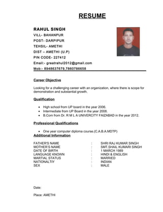 RESUME
RAHUL SINGH
VILL- BAHANPUR
POST- DARPIPUR
TEHSIL- AMETHI
DIST – AMETHI (U.P)
PIN CODE- 227412
Email:- greatrahul2012@gmail.com
Mob:- 8948637679,7860786658
Career Objective
Looking for a challenging career with an organization, where there is scope for
demonstration and substantial growth.
Qualification
• High school from UP board in the year 2006.
• Intermediate from UP Board in the year 2008.
• B.Com from Dr. R M L A UNIVERCITY FAIZABAD in the year 2012.
Professional Qualifications
• One year computer diploma course.(C.A.B.A.MDTP)
Additional Information
FATHER'S NAME : SHRI RAJ KUMAR SINGH
MOTHER’S NAME : SMT.SHAIL KUMARI SINGH
DATE OF BIRTH : 1 MARCH 1989
LANGUAGE KNOWN : HINDI & ENGLISH
MARTIAL STATUS : MARRIED
NATIONALTIY : INDIAN
SEX : MALE
Date:
Place: AMETHI
 