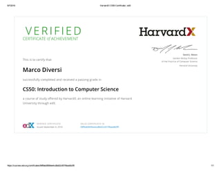 9/7/2016 HarvardX CS50 Certificate | edX
https://courses.edx.org/certificates/58f9ab0669ee4cd8a02c6579baddb3f5 1/1
V E R I F I E DCERTIFICATE of ACHIEVEMENT
This is to certify that
Marco Diversi
successfully completed and received a passing grade in
CS50: Introduction to Computer Science
a course of study oﬀered by HarvardX, an online learning initiative of Harvard
University through edX.
David J. Malan
Gordon McKay Professor
of the Practice of Computer Science
Harvard University
VERIFIED CERTIFICATE
Issued September 6, 2016
VALID CERTIFICATE ID
58f9ab0669ee4cd8a02c6579baddb3f5
 