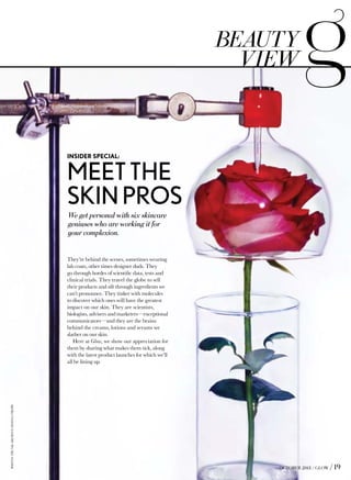 We get personal with six skincare
geniuses who are working it for
your complexion.
OCTOBER 2013 / GLOW / 19
MEETTHE
SKINPROS
INSIDER SPECIAL:
They’re behind the scenes, sometimes wearing
lab coats, other times designer duds. They
go through hordes of scientific data, tests and
clinical trials. They travel the globe to sell
their products and sift through ingredients we
can’t pronounce. They tinker with molecules
to discover which ones will have the greatest
impact on our skin. They are scientists,
biologists, advisers and marketers—exceptional
communicators—and they are the brains
behind the creams, lotions and serums we
slather on our skin.
Here at Glow, we show our appreciation for
them by sharing what makes them tick, along
with the latest product launches for which we’ll
all be lining up.
beauty
view
PHOTO:TRUNKARCHIVE/DONNATROPE
 