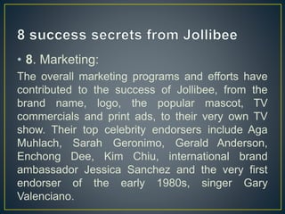 • 8. Marketing:
The overall marketing programs and efforts have
contributed to the success of Jollibee, from the
brand name, logo, the popular mascot, TV
commercials and print ads, to their very own TV
show. Their top celebrity endorsers include Aga
Muhlach, Sarah Geronimo, Gerald Anderson,
Enchong Dee, Kim Chiu, international brand
ambassador Jessica Sanchez and the very first
endorser of the early 1980s, singer Gary
Valenciano.
 