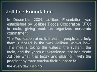 In December 2004, Jollibee Foundation was
established by Jollibee Foods Corporation (JFC)
to make giving back an organized corporate
commitment.
The Foundation aims to invest in people and help
them succeed in the way Jollibee knows how.
This means taking the values, the system, the
tools, and the years of experience that has made
Jollibee what it is today and sharing it with the
people they most ascribe their success to:
the everyday Filipino.
 