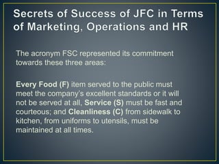 The acronym FSC represented its commitment
towards these three areas:
Every Food (F) item served to the public must
meet the company’s excellent standards or it will
not be served at all, Service (S) must be fast and
courteous; and Cleanliness (C) from sidewalk to
kitchen, from uniforms to utensils, must be
maintained at all times.
 