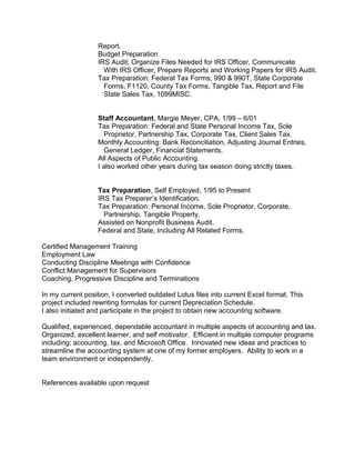 Report.
Budget Preparation
IRS Audit; Organize Files Needed for IRS Officer, Communicate
With IRS Officer, Prepare Reports and Working Papers for IRS Audit.
Tax Preparation; Federal Tax Forms, 990 & 990T, State Corporate
Forms, F1120, County Tax Forms, Tangible Tax, Report and File
State Sales Tax, 1099MISC.
Staff Accountant, Margie Meyer, CPA, 1/99 – 6/01
Tax Preparation: Federal and State Personal Income Tax, Sole
Proprietor, Partnership Tax, Corporate Tax, Client Sales Tax.
Monthly Accounting: Bank Reconciliation, Adjusting Journal Entries,
General Ledger, Financial Statements.
All Aspects of Public Accounting.
I also worked other years during tax season doing strictly taxes.
Tax Preparation, Self Employed, 1/95 to Present
IRS Tax Preparer’s Identification.
Tax Preparation: Personal Income, Sole Proprietor, Corporate,
Partnership, Tangible Property.
Assisted on Nonprofit Business Audit.
Federal and State, Including All Related Forms.
Certified Management Training
Employment Law
Conducting Discipline Meetings with Confidence
Conflict Management for Supervisors
Coaching, Progressive Discipline and Terminations
In my current position, I converted outdated Lotus files into current Excel format. This
project included rewriting formulas for current Depreciation Schedule.
I also initiated and participate in the project to obtain new accounting software.
Qualified, experienced, dependable accountant in multiple aspects of accounting and tax.
Organized, excellent learner, and self motivator. Efficient in multiple computer programs
including; accounting, tax, and Microsoft Office. Innovated new ideas and practices to
streamline the accounting system at one of my former employers. Ability to work in a
team environment or independently.
References available upon request
 