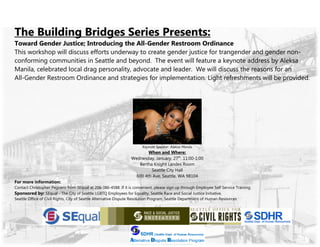 The Building Bridges Series Presents:
Toward Gender Justice; Introducing the All-Gender Restroom Ordinance
This workshop will discuss efforts underway to create gender justice for trangender and gender non-
conforming communities in Seattle and beyond. The event will feature a keynote address by Aleksa
Manila, celebrated local drag personality, advocate and leader. We will discuss the reasons for an
All-Gender Restroom Ordinance and strategies for implementation. Light refreshments will be provided.
Keynote Speaker: Aleksa Manila
When and Where:
Wednesday, January, 27th
, 11:00-1:00
Bertha Knight Landes Room
Seattle City Hall
600 4th Ave, Seattle, WA 98104
For more information:
Contact Christopher Peguero from SEqual at 206-386-4588. If it is convenient, please sign up through Employee Self Service Training.
Sponsored by: SEqual - The City of Seattle LGBTQ Employees for Equality, Seattle Race and Social Justice Initiative,
Seattle Office of Civil Rights, City of Seattle Alternative Dispute Resolution Program, Seattle Department of Human Resources
 