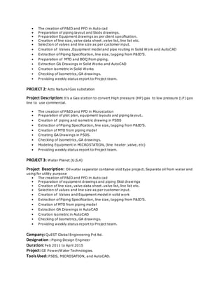 • The creation of P&ID and PFD in Auto cad
• Preparation of piping layout and Skids drawings.
• Preparation Equipment drawings as per client specification.
• Creation of line size, valve data sheet .valve list, line list etc.
• Selection of valves and line size as per customer input.
• Creation of Valves ,Equipment model and pipe routing in Solid Work and AutoCAD
• Extraction of Piping Specification, line size, tagging from P&ID’S.
• Preparation of MTO and BOQ from piping.
• Extraction GA Drawings in Solid Works and AutoCAD
• Creation isometric in Solid Works
• Checking of Isometrics, GA drawings.
• Providing weekly status report to Project team.
PROJECT 2: Acto Natural Gas substation
Project Description:It’s a Gas station to convert High pressure (HP) gas to low pressure (LP) gas
line to use commercial.
• The creation of P&ID and PFD in Microstation
• Preparation of plot plan, equipment layouts and piping layout..
• Creation of piping and isometric drawing in PSDS
• Extraction of Piping Specification, line size, tagging from P&ID’S.
• Creation of MTO from piping model
• Creating GA Drawings in PSDS.
• Checking of Isometrics, GA drawings.
• Modeling Equipment in MICROSTATION, (line heater ,valve, etc)
• Providing weekly status report to Project team.
PROJECT 3: Water Planet (U.S.A)
Project Description: Oil water separator container skid type project. Separate oil from water and
using for utility purpose
• The creation of P&ID and PFD in Auto cad
• Preparation of equipment drawings and piping Skid drawings
• Creation of line size, valve data sheet .valve list, line list etc.
• Selection of valves and line size as per customer input.
• Creation of Valves and Equipment model in solid work
• Extraction of Piping Specification, line size, tagging from P&ID’S.
• Creation of MTO from piping model
• Extraction GA Drawings in AutoCAD
• Creation isometric in AutoCAD
• Checking of Isometrics, GA drawings.
• Providing weekly status report to Project team.
Company:QuEST Global Engineering Pvt ltd.
Designation : Piping Design Engineer
Duration:Feb 2011 to April 2015
Project:GE Power/Water Technologies.
Tools Used: PSDS, MICROSATION, and AutoCAD.
 