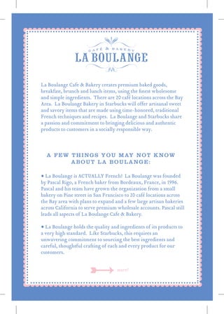 • La Boulange is ACTUALLY French! La Boulange was founded
by Pascal Rigo, a French baker from Bordeaux, France, in 1996.
Pascal and his team have grown the organization from a small
bakery on Pine street in San Francisco to 20 café locations across
the Bay area with plans to expand and a few large artisan bakeries
across California to serve premium wholesale accounts. Pascal still
leads all aspects of La Boulange Cafe & Bakery.
• La Boulange holds the quality and ingredients of its products to
a very high standard. Like Starbucks, this requires an
unwavering commitment to sourcing the best ingredients and
careful, thoughtful crafting of each and every product for our
customers.
A FEW THINGS YOU MAY NOT KNOW
ABOUT LA BOULANGE:
more!
La Boulange Cafe & Bakery creates premium baked goods,
breakfast, brunch and lunch items, using the ﬁnest wholesome
and simple ingredients. There are 20 café locations across the Bay
Area. La Boulange Bakery in Starbucks will offer artisanal sweet
and savory items that are made using time-honored, traditional
French techniques and recipes. La Boulange and Starbucks share
a passion and commitment to bringing delicious and authentic
products to customers in a socially responsible way.
 