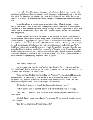 10
Even with yellow blearing on the edges, I felt safe in the dark brown. I put the cold
knife in the sink. Scooped the carrot peels up off the counter and dropped them in the sink.
Everything felt wet––but just seconds ago, there was only a small pool under the cutting
board. Had it grown? Was something leaking? Peels still clung to my palms and tickled my
skin.
I moved one hand across the counter and let the other follow tentatively behind,
wiping off whatever clung to my hands on a rogue washcloth, on the coarse handle of the
refrigerator. It was this––feeling drunk, feeling like a pit of everything frothed in waves and
inched back to avoid each successful step, until I reached my bed and felt the dangers of a
new imagination.
Dreams hit me, I would fear, for the rest of my life (well, not really these dreams––
but I’d see them, or variations of them, fairly often. Repetition will wear you out). Oddly, it
wasn’t the fears of slipping from a sightless world to an unconscious one that lessened, but
the vividness of the dreams themselves. My father came up to me after living on the streets,
his body skeletal against the harsh, grainy pavement, hugged me, and whispered. “We’re
dead, hon,” before returning to his spot next to his wife, who had frozen overnight. I’d turn
around and find myself surrounded by screams of grief, burning under layers of the hottest
sand––the new tanning method; a woman on the phone, who refused to hang up, wouldn’t
believe me. There was an alien in the other room, for God’s sake. Was I supposed to nurse it
back to health? It kept breaking, whenever I tried to touch it.
I still had my imagination.
On the bus the next morning, that’s what I was thinking. Sure, took me a while to
find the sidewalk. Had to crawl across the grass at one point, and my jeans were slippery on
the knees now. But I still had things to see.
“Good morning, Ms. Harrison,” piped up Mr. Pixelator. The morning had been crisp,
and I remembered a wind storm we’d had a few years back that had swept the city in
garbage––really! Banana peels draped scrumptiously across buildings, black trash bags
swinging through the streets and threatening to hit pedestrians.
“Mr. Caulfield, it seems as though the glaucoma has taken my eyes.”
He didn’t know how to respond, clearly, and I felt him breathe out in apology.
“Don’t worry,” I assured, “I can still maintain my duties at Hylyne. It’s not vision-
heavy work.”
“Linda, I…I don’t know what––I mean I’m so sorry. Of course––well actually, do you
really think––”
“Yes, it won’t be an issue. It’s snapping necks.”
 