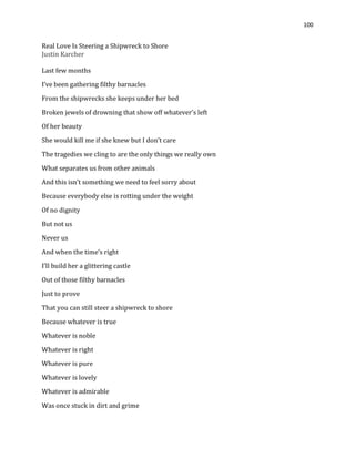 100
Real Love Is Steering a Shipwreck to Shore
Justin Karcher
Last few months
I’ve been gathering filthy barnacles
From the shipwrecks she keeps under her bed
Broken jewels of drowning that show off whatever’s left
Of her beauty
She would kill me if she knew but I don’t care
The tragedies we cling to are the only things we really own
What separates us from other animals
And this isn’t something we need to feel sorry about
Because everybody else is rotting under the weight
Of no dignity
But not us
Never us
And when the time’s right
I’ll build her a glittering castle
Out of those filthy barnacles
Just to prove
That you can still steer a shipwreck to shore
Because whatever is true
Whatever is noble
Whatever is right
Whatever is pure
Whatever is lovely
Whatever is admirable
Was once stuck in dirt and grime
 