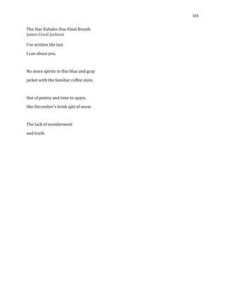 103
The Star Exhales One Final Breath
James Croal Jackson
I’ve written the last
I can about you.
No more spirits in this blue and gray
jacket with the familiar coffee stain.
Out of poetry and time to spare,
like December’s brisk spit of snow.
The lack of wonderment
and truth.
 