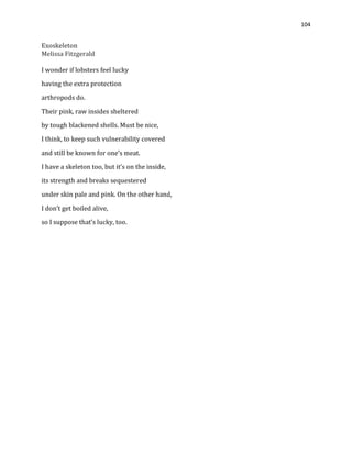 104
Exoskeleton
Melissa Fitzgerald
I wonder if lobsters feel lucky
having the extra protection
arthropods do.
Their pink, raw insides sheltered
by tough blackened shells. Must be nice,
I think, to keep such vulnerability covered
and still be known for one’s meat.
I have a skeleton too, but it’s on the inside,
its strength and breaks sequestered
under skin pale and pink. On the other hand,
I don’t get boiled alive,
so I suppose that’s lucky, too.
 