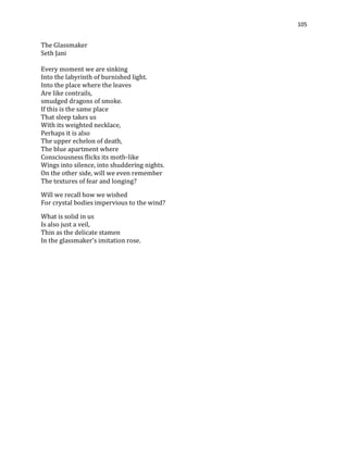 105
The Glassmaker
Seth Jani
Every moment we are sinking
Into the labyrinth of burnished light.
Into the place where the leaves
Are like contrails,
smudged dragons of smoke.
If this is the same place
That sleep takes us
With its weighted necklace,
Perhaps it is also
The upper echelon of death,
The blue apartment where
Consciousness flicks its moth-like
Wings into silence, into shuddering nights.
On the other side, will we even remember
The textures of fear and longing?
Will we recall how we wished
For crystal bodies impervious to the wind?
What is solid in us
Is also just a veil,
Thin as the delicate stamen
In the glassmaker’s imitation rose.
 