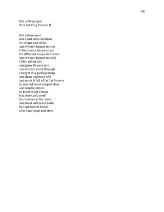 106
Not a Flowerpot
Richard King Perkins II
Not a flowerpot
but a cast iron cauldron
for soups and stews
and when it begins to rust
it becomes a chamber pot
for different soups and stews
and when it begins to stink
I fill it full of dirt
and grow flowers in it
and when it rusts through
I bury it in a garbage heap
and draw a picture of it
and paint it full of fat flat flowers
to remind me of simpler days
and inspire others
to know what I know
but they can't smell
the flowers or the stink
and most will never taste
the ephemeral blend
of art and soup and stew.
 