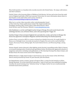 110
Elias Andreopoulos is a Canadian who recently moved to the United States. He enjoys cold winters
and short summers.
Charlie Taylor is the Associate Editor of Mulberry Fork Review. He lives and writes from the south
west of England and holds a PhD from Lancaster University. For more information about where to
find Charlie's work, both online and in print, visit him at
https://charlietaylorblog.wordpress.com/about/.
Mike Lee is a writer, labor journalist, editor and photographer based
in New York City. Fiction publications include The Ampersand Review,
Paraphilia, Sensitive Skin, Visions Libres, Dime Show Review, Third
Street Writers and The Potomac. Website is www.mleephotoart.com.
John Stadelman is a writer and English teacher living in Chicago. His work can be found in the
anthology Stardust, Lust, & Human Choice, and in the upcoming Hair Trigger 39.
Caroline Griego is from Liverpool, England, but currently lives, works, and writes in Chicago. Her
fiction has appeared in Semaphore Magazine and the forthcoming Two Hawks Quarterly.
Andrew Davie received an MFA in creative writing from Adelphi University. He taught English in
Macau on a Fulbright Grant. Currently, he teaches in Virginia. His work can be read in Bartleby
Snopes, Necessary Fiction, Riding Light, The South Dakota Review, and Menacing Hedge, among
others.
Human-shaped, simian-obsessed, robot-fighting, pirate-hearted, storytelling junkie, Mark A. Rayner
is an award-winning writer of satirical and speculative fiction. His fiction has appeared in dozens of
magazines and ezines, including such publications as The Saturday Evening Post, Abyss & Apex, and
Broken Pencil. His most recent novel isThe Fridgularity.
William Barton is a high school teacher in San Francisco. He was the winner of the 2014 Poets
Eleven award presented by former SF poet laureate, Jack Hirschman.
Joe Oppenheimer assists a writers' group in Progress Place, a center for the homeless in Silver
Spring, Maryland. He writes both fiction and poetry. Some of each have been published including,
recently, the award winning story "Salvation Army," in Origins. Earlier he was a mathematically
oriented social science professor.
 