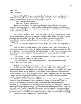 12
Lucky Ones
Robert Joe Stout
Shortly before I left Oaxaca to return to San Francisco, I ran into Joan Campbell in
the Zòcalo. “Chinga, Madison, cuidado!” in her sharp voice that always seemed to be
jumping from one octave to another, one language to another.
“I wasn’t anticipating an attack.”
“I guess not. You were sleepwalking.”
I wasn’t sleepwalking: The Zòcalo was filled with people although most of the
sidewalk restaurant tables were vacant and I was distracted by clanging marimbas, bead
vendors, armed police. Joan asked me where I was going and I fabricated an answer, then
invited her to a cappuccino.
We talked for almost an hour. That is, she talked. Reed-thin, sharp-featured, ruddy
complexioned despite her Anglican surname, “Bullshit!” she crackled, thin fingers flipping
strands of gray hair off her ears. There still were police everywhere she bristled,
paramilitaries stopping cars, hundreds of protesters in jail, hundreds of others
disappeared.
“Fear! You can feel it everywhere! Pèsimo! Like the gas—like it’s still clinging in the
air!”
The “gas” was the teargas the police and militaries fired to drive protesters out of
the Centro Historico. I witnessed it; so did Joan, although we were in separate parts of the
melee. Detained by police shortly after the militarized purge of the protesters’ encampment
she’d refused to acknowledge her U.S. citizenship until a human rights lawyer had
intervened.
“Sale abuelita,” a jailer had ordered and she’d spit in his face. “Grandmother I am!
And if I had a grandson like you, I’d die of shame!”
“Tell everybody up there what’s happened here!” she commanded when I left
Oaxaca. “Make them understand!”
Nobody north of the border understood. Nobody believed; nobody cared. Oaxaca
was two-thousand miles and two centuries away from San Francisco. Propaganda
machinery had assured everyone outside of Oaxaca that the police had stomped out a leftist
rebellion, not a legal protest. Beatings, torture, rapes, imprisonments without trial were
pushed under the carpet. As far as people north of the border were concerned, Mexico was
a land of barefoot peasants, dirty and ignorant, not professionally educated, idealistic,
socially responsible educators, artists, engineers.
For a time Joan’s commentaries—“diatribes” she belittled them—appeared online in
what even politicized San Franciscans considered a radical news site. I read them and
occasionally commented although summer classes, tutoring and an aggravatingly
persistent lack of money curtailed intended returns to Oaxaca and I lost contact with Joan
and most of the people I’d met there. Then her photo appeared on one of those People you
also might know FaceBook pages. I sent her a note and she responded with a rattle about
goldmine exploitation, migraines, renewed teacher demonstrations. In reply I chided keep
your gasmask close at hand and received an immediate SHIT!!! in capitalized oversized type.
“It’s not the same, not like it was…” she asserted:
 