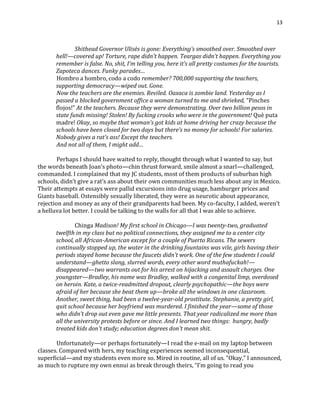 13
Shithead Governor Ulisès is gone: Everything’s smoothed over. Smoothed over
hell!—covered up! Torture, rape didn’t happen. Teargas didn’t happen. Everything you
remember is false. No, shit, I’m telling you, here it’s all pretty costumes for the tourists.
Zapoteca dances. Funky parades…
Hombro a hombro, codo a codo remember? 700,000 supporting the teachers,
supporting democracy—wiped out. Gone.
Now the teachers are the enemies. Reviled. Oaxaca is zombie land. Yesterday as I
passed a blocked government office a woman turned to me and shrieked, “Pinches
flojos!” At the teachers. Because they were demonstrating. Over two billion pesos in
state funds missing! Stolen! By fucking crooks who were in the government! Què puta
madre! Okay, so maybe that woman’s got kids at home driving her crazy because the
schools have been closed for two days but there’s no money for schools! For salaries.
Nobody gives a rat’s ass! Except the teachers.
And not all of them, I might add…
Perhaps I should have waited to reply, thought through what I wanted to say, but
the words beneath Joan’s photo—chin thrust forward, smile almost a snarl—challenged,
commanded. I complained that my JC students, most of them products of suburban high
schools, didn’t give a rat’s ass about their own communities much less about any in Mexico.
Their attempts at essays were pallid excursions into drug usage, hamburger prices and
Giants baseball. Ostensibly sexually liberated, they were as neurotic about appearance,
rejection and money as any of their grandparents had been. My co-faculty, I added, weren’t
a helluva lot better. I could be talking to the walls for all that I was able to achieve.
Chinga Madison! My first school in Chicago—I was twenty-two, graduated
twelfth in my class but no political connections, they assigned me to a center city
school, all African-American except for a couple of Puerto Ricans. The sewers
continually stopped up, the water in the drinking fountains was vile, girls having their
periods stayed home because the faucets didn’t work. One of the few students I could
understand—ghetto slang, slurred words, every other word muthafuckah!—
disappeared—two warrants out for his arrest on hijacking and assault charges. One
youngster—Bradley, his name was Bradley, walked with a congenital limp, overdosed
on heroin. Kate, a twice-readmitted dropout, clearly psychopathic—the boys were
afraid of her because she beat them up—broke all the windows in one classroom.
Another, sweet thing, had been a twelve-year-old prostitute. Stephanie, a pretty girl,
quit school because her boyfriend was murdered. I finished the year—some of those
who didn’t drop out even gave me little presents. That year radicalized me more than
all the university protests before or since. And I learned two things: hungry, badly
treated kids don't study; education degrees don't mean shit.
Unfortunately—or perhaps fortunately—I read the e-mail on my laptop between
classes. Compared with hers, my teaching experiences seemed inconsequential,
superficial—and my students even more so. Mired in routine, all of us. “Okay,” I announced,
as much to rupture my own ennui as break through theirs, “I’m going to read you
 